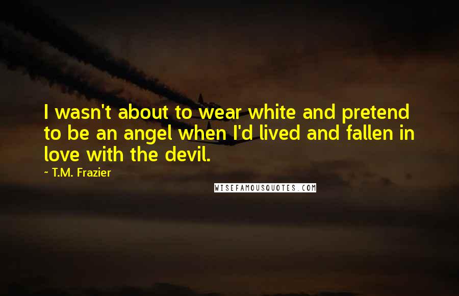 T.M. Frazier Quotes: I wasn't about to wear white and pretend to be an angel when I'd lived and fallen in love with the devil.