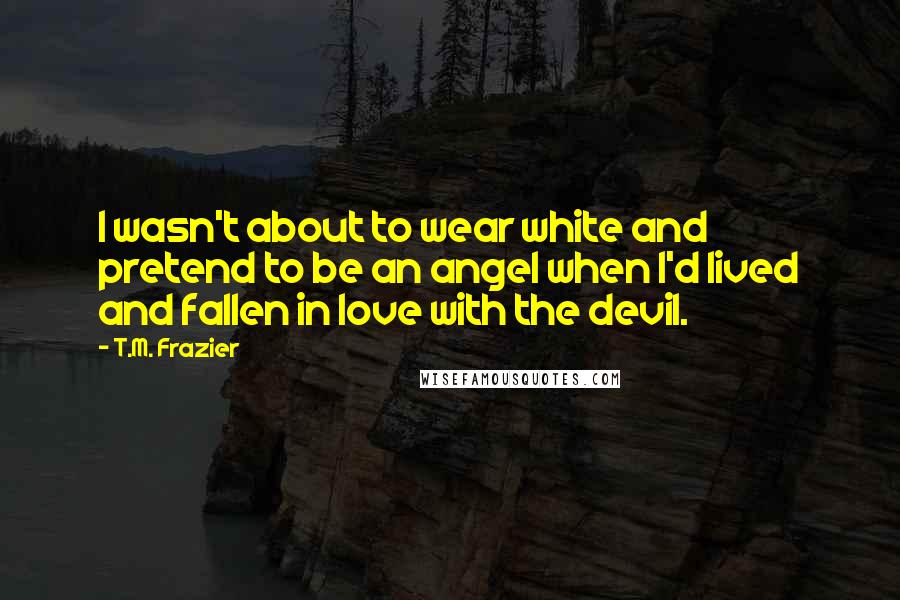 T.M. Frazier Quotes: I wasn't about to wear white and pretend to be an angel when I'd lived and fallen in love with the devil.
