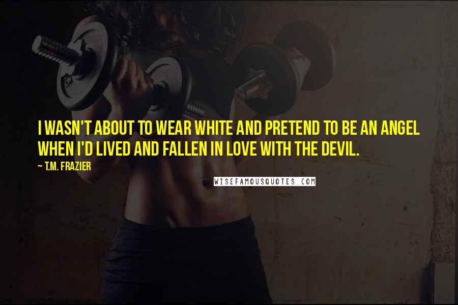 T.M. Frazier Quotes: I wasn't about to wear white and pretend to be an angel when I'd lived and fallen in love with the devil.