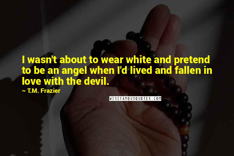 T.M. Frazier Quotes: I wasn't about to wear white and pretend to be an angel when I'd lived and fallen in love with the devil.