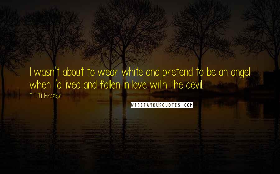 T.M. Frazier Quotes: I wasn't about to wear white and pretend to be an angel when I'd lived and fallen in love with the devil.