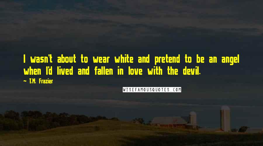 T.M. Frazier Quotes: I wasn't about to wear white and pretend to be an angel when I'd lived and fallen in love with the devil.