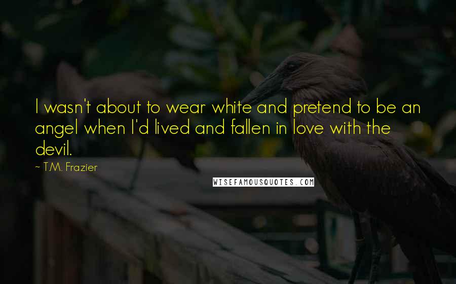 T.M. Frazier Quotes: I wasn't about to wear white and pretend to be an angel when I'd lived and fallen in love with the devil.