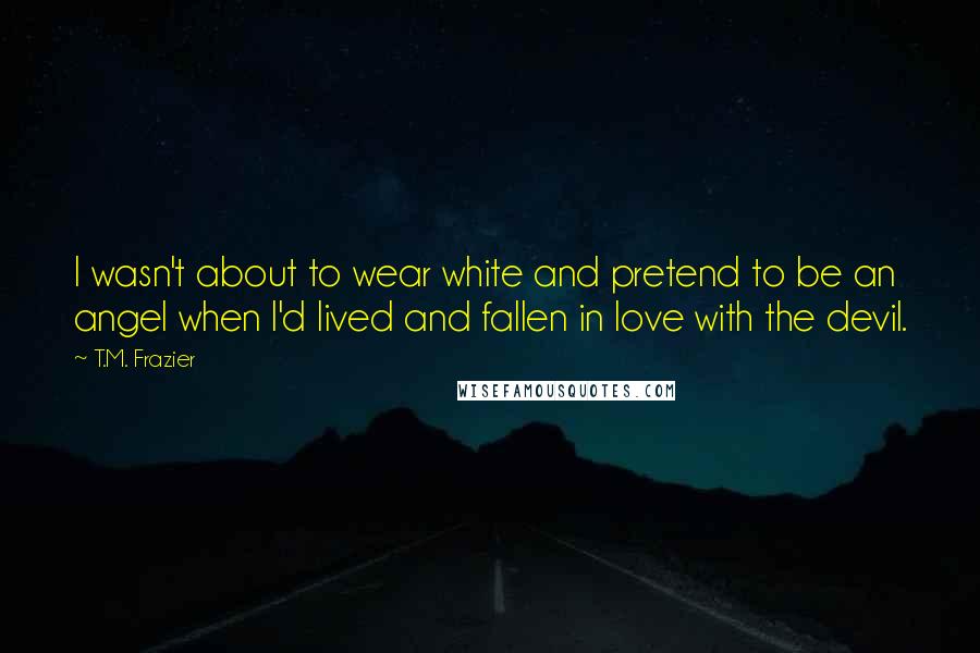 T.M. Frazier Quotes: I wasn't about to wear white and pretend to be an angel when I'd lived and fallen in love with the devil.
