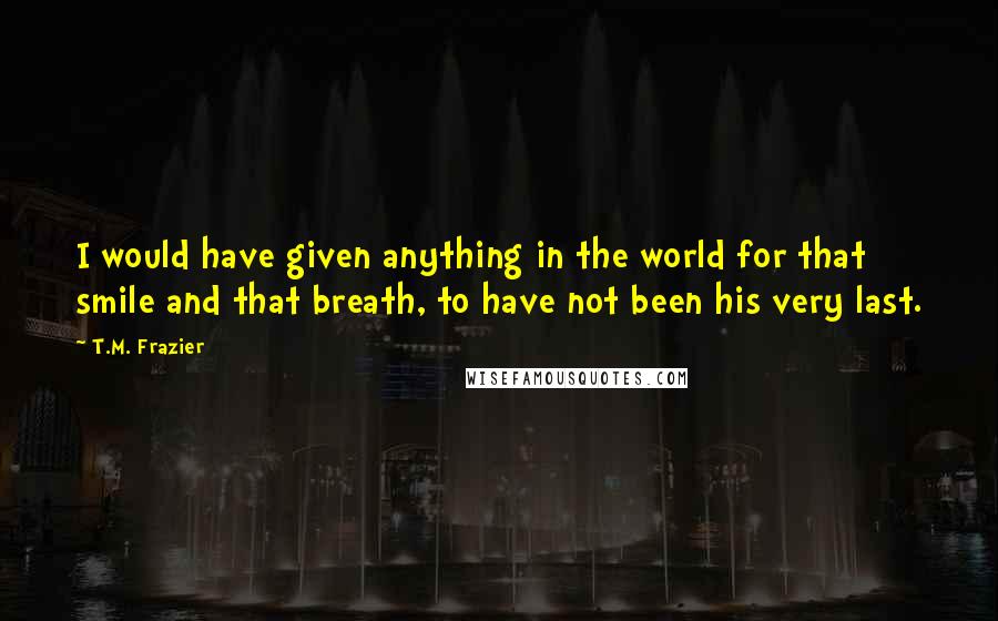 T.M. Frazier Quotes: I would have given anything in the world for that smile and that breath, to have not been his very last.