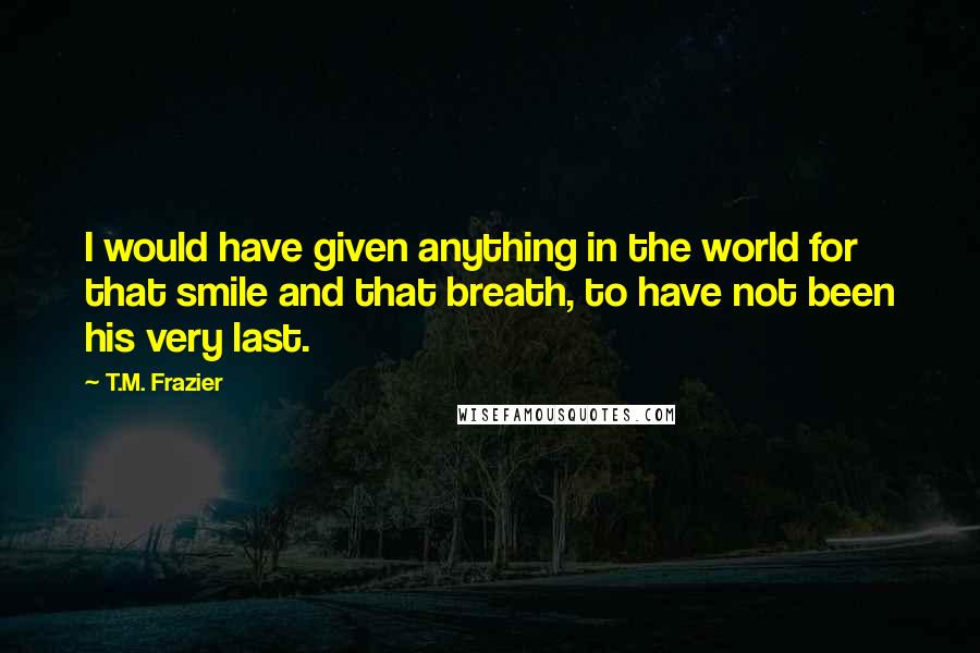 T.M. Frazier Quotes: I would have given anything in the world for that smile and that breath, to have not been his very last.