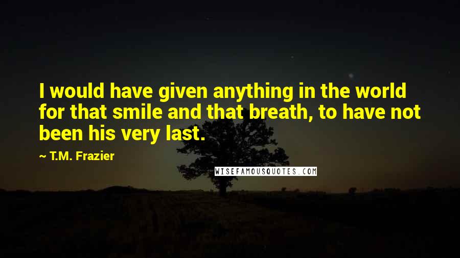 T.M. Frazier Quotes: I would have given anything in the world for that smile and that breath, to have not been his very last.
