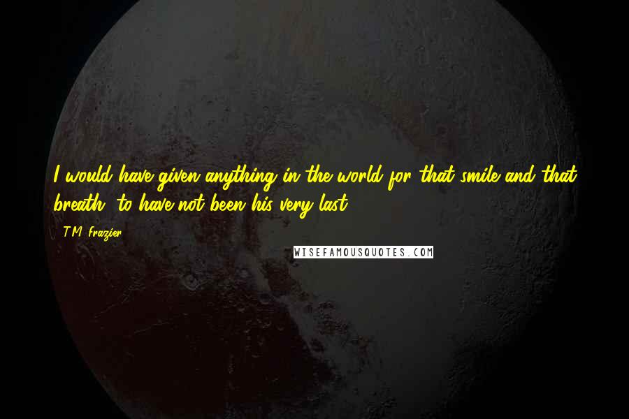 T.M. Frazier Quotes: I would have given anything in the world for that smile and that breath, to have not been his very last.