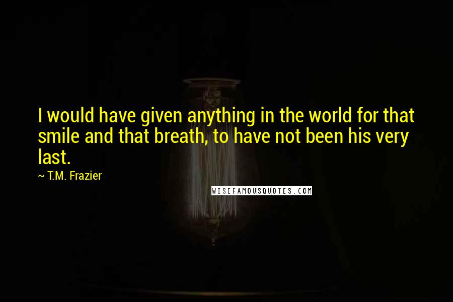 T.M. Frazier Quotes: I would have given anything in the world for that smile and that breath, to have not been his very last.