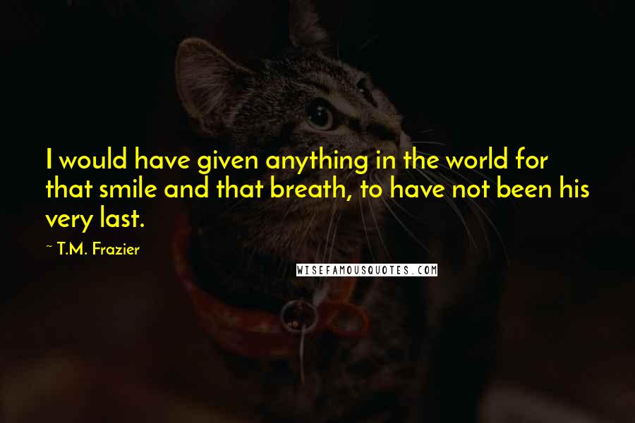 T.M. Frazier Quotes: I would have given anything in the world for that smile and that breath, to have not been his very last.