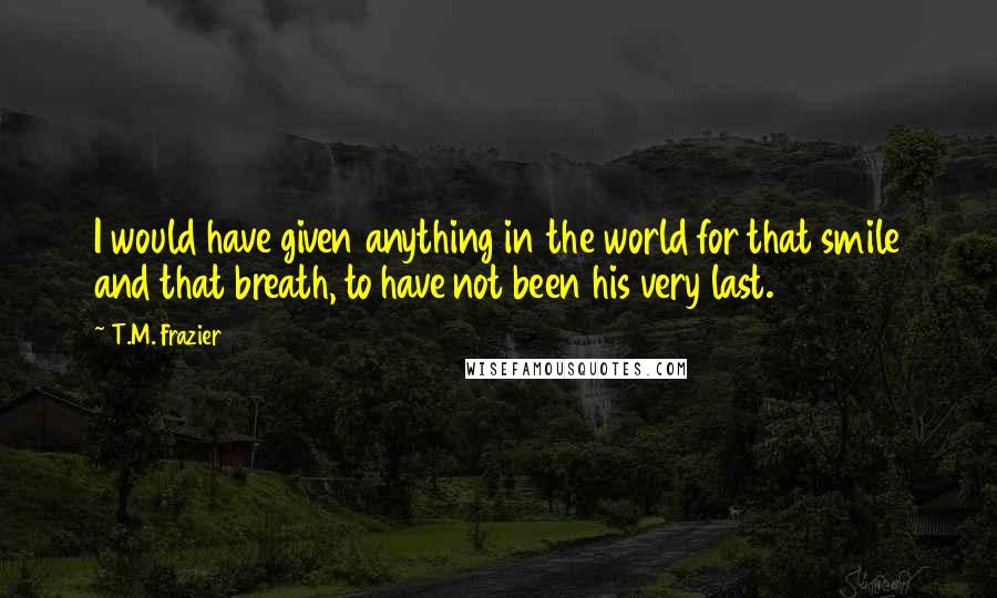 T.M. Frazier Quotes: I would have given anything in the world for that smile and that breath, to have not been his very last.