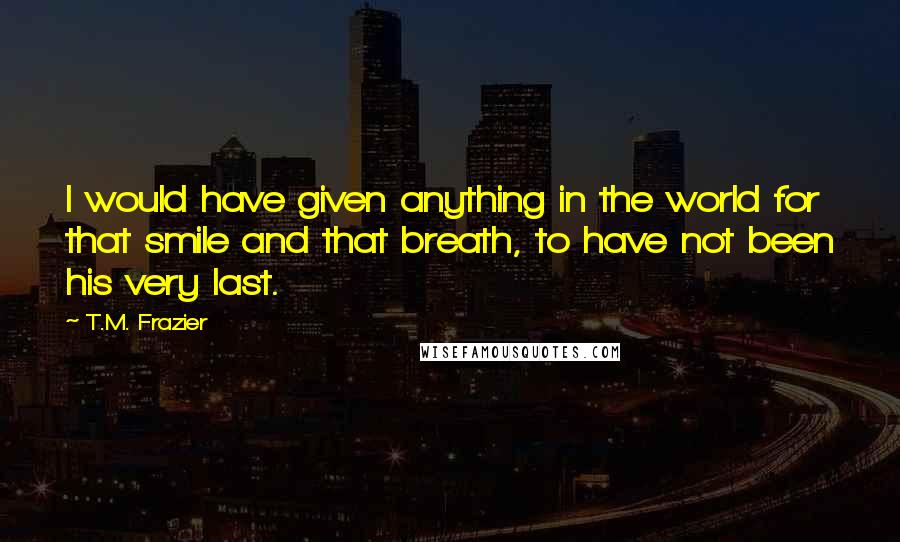 T.M. Frazier Quotes: I would have given anything in the world for that smile and that breath, to have not been his very last.