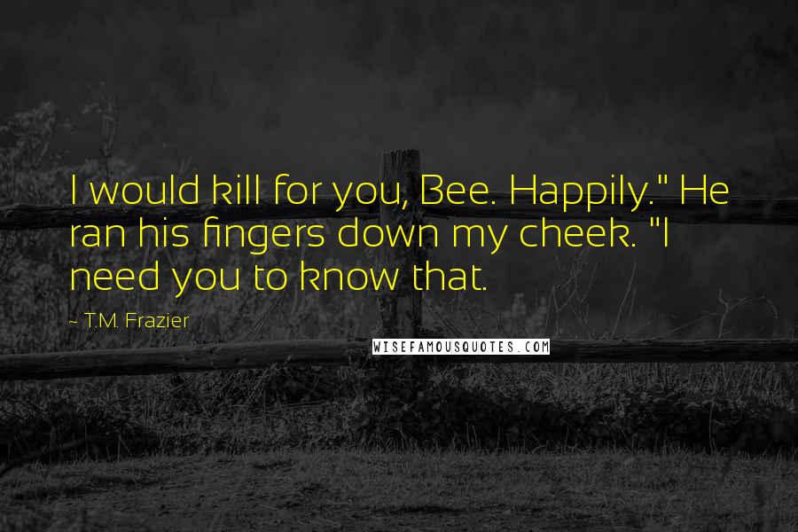 T.M. Frazier Quotes: I would kill for you, Bee. Happily." He ran his fingers down my cheek. "I need you to know that.