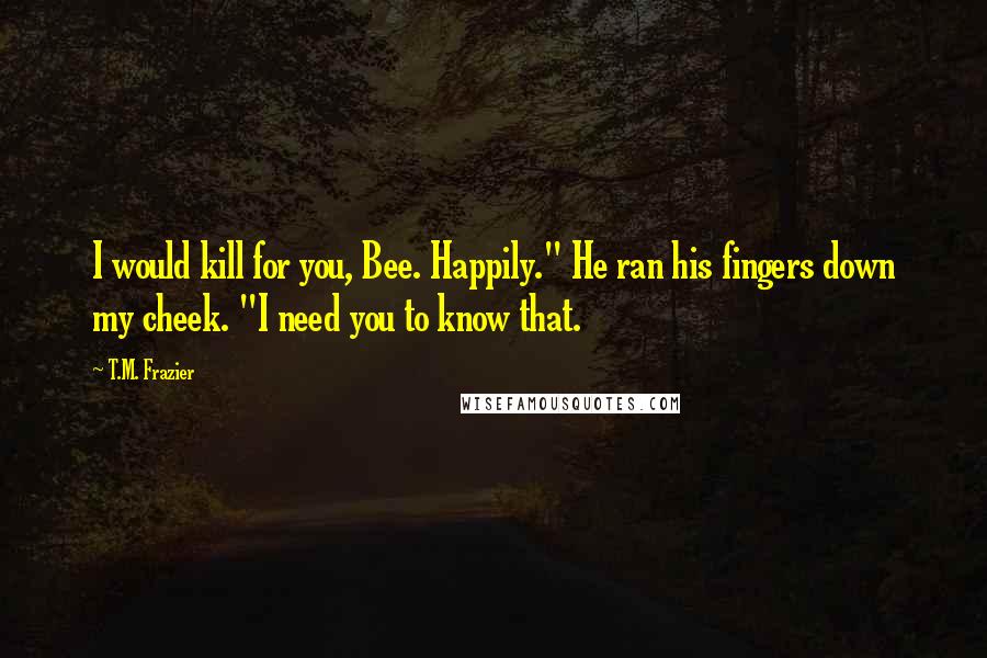 T.M. Frazier Quotes: I would kill for you, Bee. Happily." He ran his fingers down my cheek. "I need you to know that.