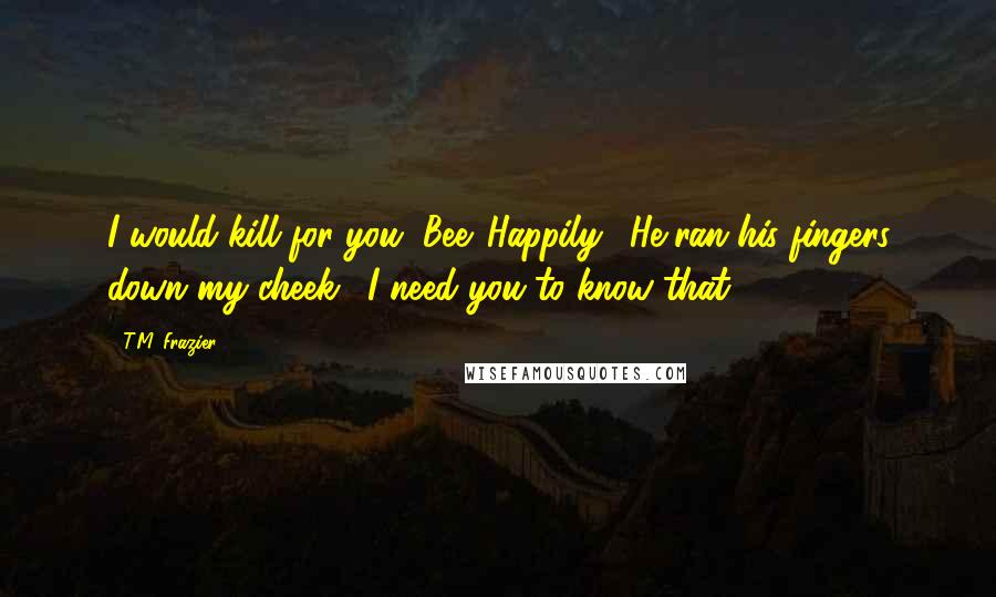 T.M. Frazier Quotes: I would kill for you, Bee. Happily." He ran his fingers down my cheek. "I need you to know that.