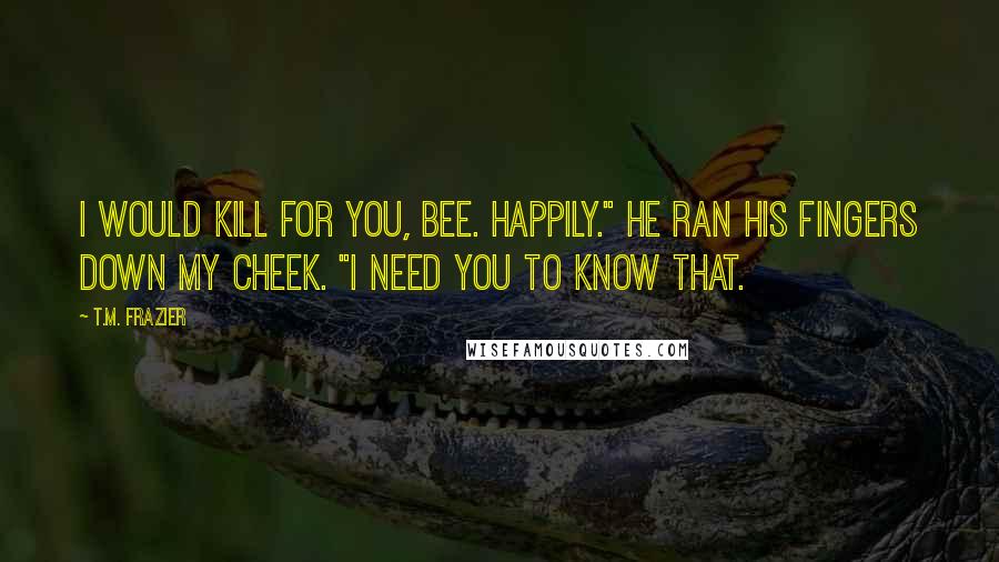 T.M. Frazier Quotes: I would kill for you, Bee. Happily." He ran his fingers down my cheek. "I need you to know that.