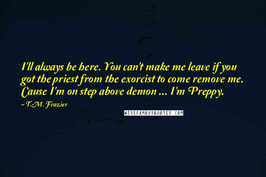 T.M. Frazier Quotes: I'll always be here. You can't make me leave if you got the priest from the exorcist to come remove me. Cause I'm on step above demon ... I'm Preppy.