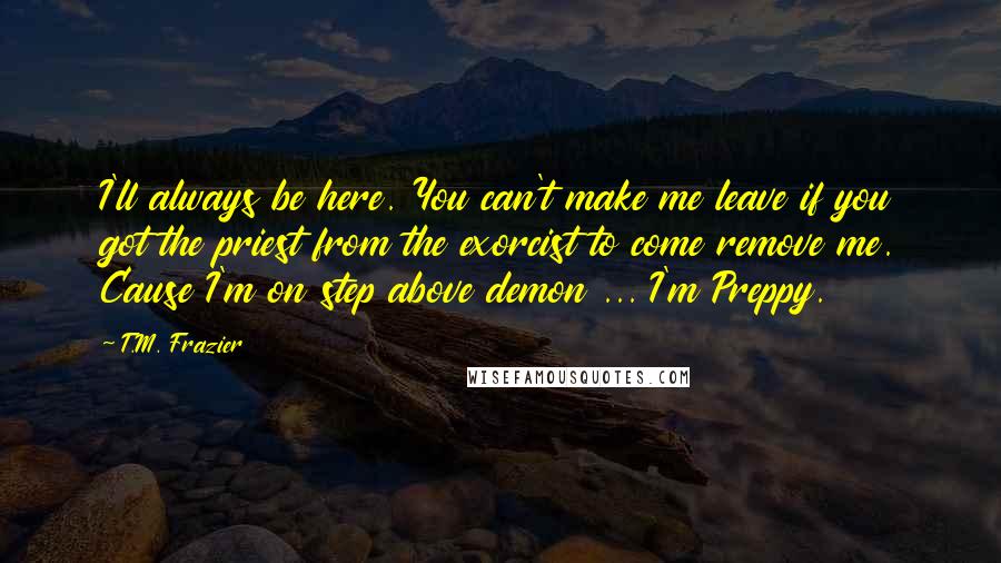 T.M. Frazier Quotes: I'll always be here. You can't make me leave if you got the priest from the exorcist to come remove me. Cause I'm on step above demon ... I'm Preppy.