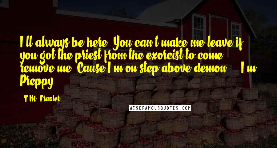 T.M. Frazier Quotes: I'll always be here. You can't make me leave if you got the priest from the exorcist to come remove me. Cause I'm on step above demon ... I'm Preppy.