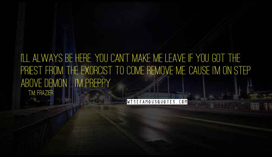 T.M. Frazier Quotes: I'll always be here. You can't make me leave if you got the priest from the exorcist to come remove me. Cause I'm on step above demon ... I'm Preppy.