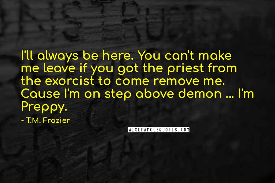 T.M. Frazier Quotes: I'll always be here. You can't make me leave if you got the priest from the exorcist to come remove me. Cause I'm on step above demon ... I'm Preppy.