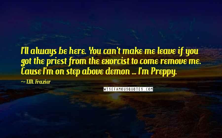 T.M. Frazier Quotes: I'll always be here. You can't make me leave if you got the priest from the exorcist to come remove me. Cause I'm on step above demon ... I'm Preppy.