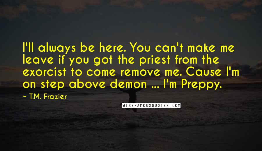 T.M. Frazier Quotes: I'll always be here. You can't make me leave if you got the priest from the exorcist to come remove me. Cause I'm on step above demon ... I'm Preppy.