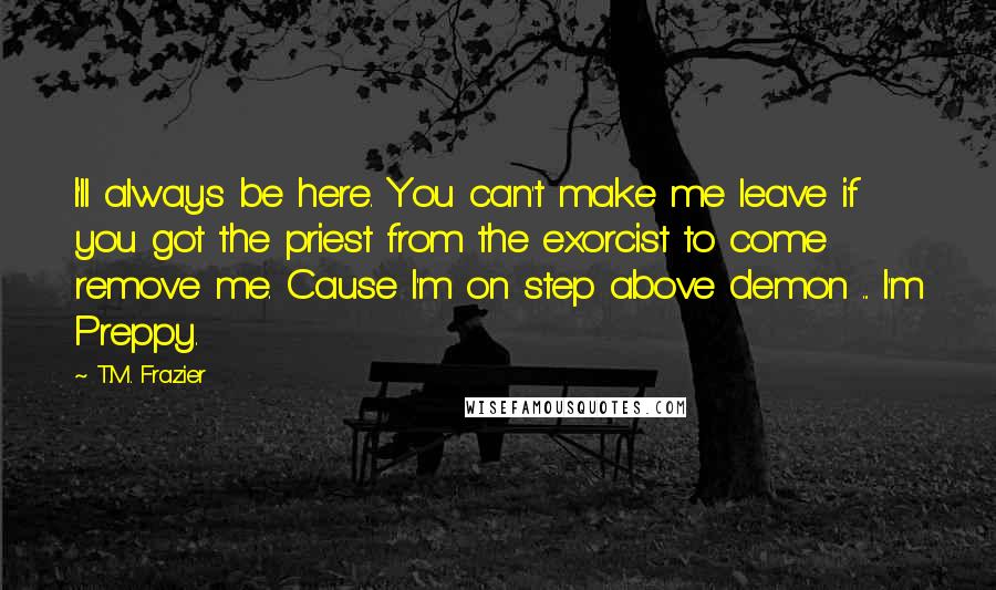 T.M. Frazier Quotes: I'll always be here. You can't make me leave if you got the priest from the exorcist to come remove me. Cause I'm on step above demon ... I'm Preppy.