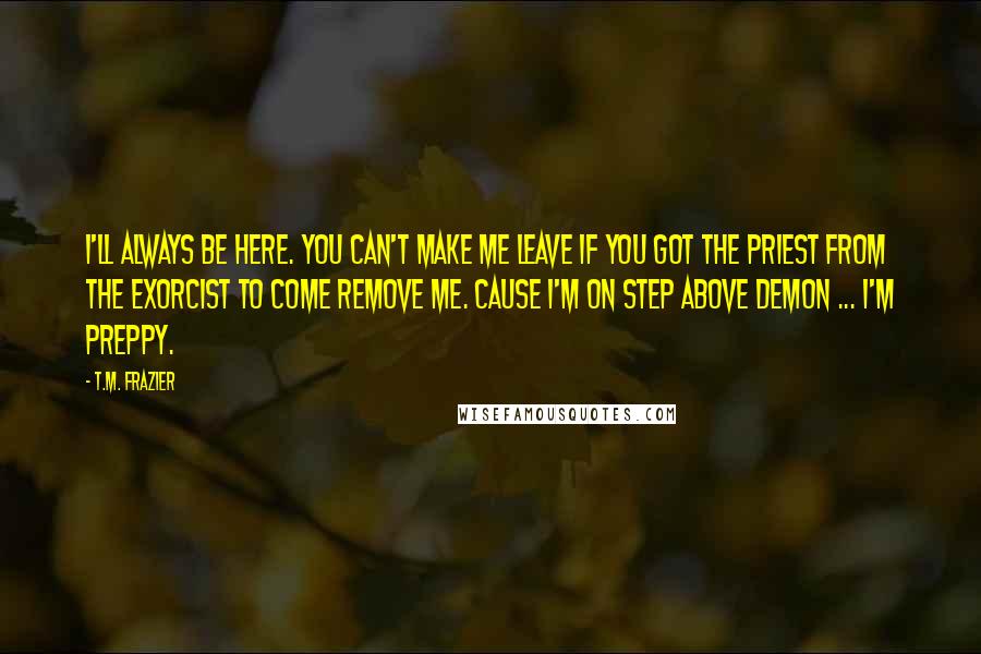 T.M. Frazier Quotes: I'll always be here. You can't make me leave if you got the priest from the exorcist to come remove me. Cause I'm on step above demon ... I'm Preppy.