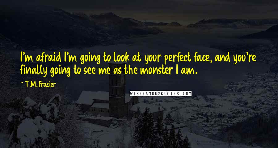 T.M. Frazier Quotes: I'm afraid I'm going to look at your perfect face, and you're finally going to see me as the monster I am.