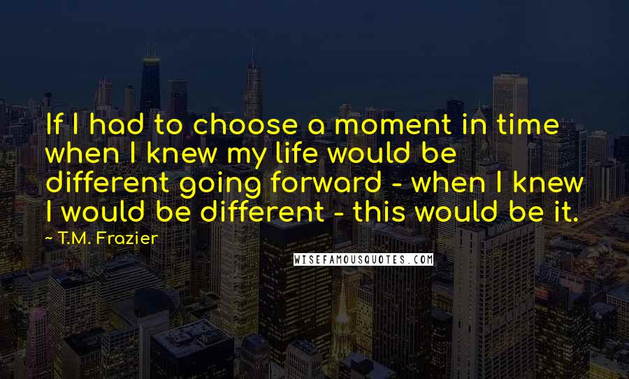 T.M. Frazier Quotes: If I had to choose a moment in time when I knew my life would be different going forward - when I knew I would be different - this would be it.