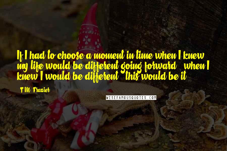 T.M. Frazier Quotes: If I had to choose a moment in time when I knew my life would be different going forward - when I knew I would be different - this would be it.