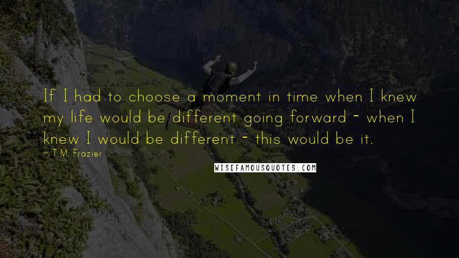 T.M. Frazier Quotes: If I had to choose a moment in time when I knew my life would be different going forward - when I knew I would be different - this would be it.