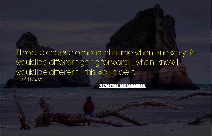 T.M. Frazier Quotes: If I had to choose a moment in time when I knew my life would be different going forward - when I knew I would be different - this would be it.