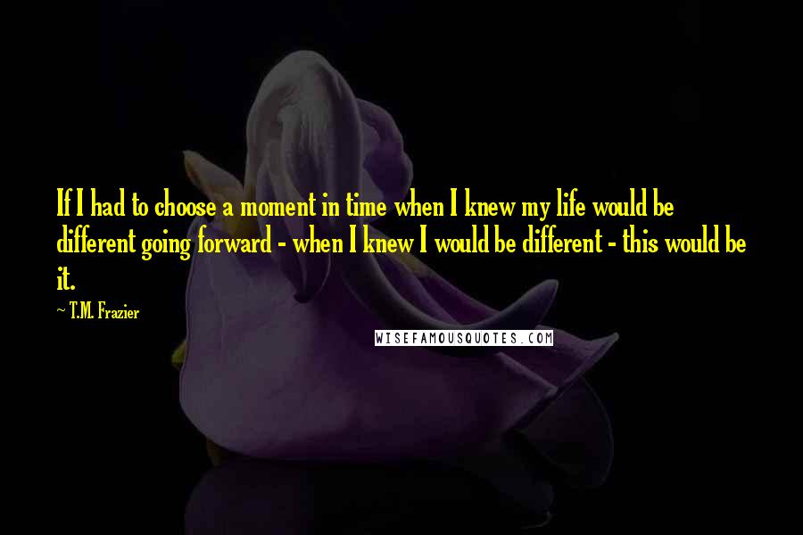 T.M. Frazier Quotes: If I had to choose a moment in time when I knew my life would be different going forward - when I knew I would be different - this would be it.