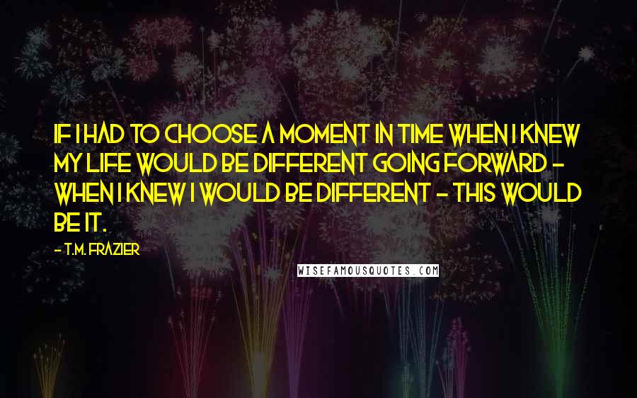 T.M. Frazier Quotes: If I had to choose a moment in time when I knew my life would be different going forward - when I knew I would be different - this would be it.