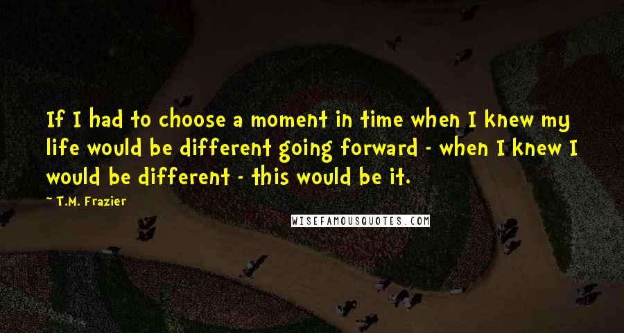 T.M. Frazier Quotes: If I had to choose a moment in time when I knew my life would be different going forward - when I knew I would be different - this would be it.