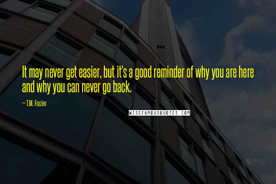 T.M. Frazier Quotes: It may never get easier, but it's a good reminder of why you are here and why you can never go back.