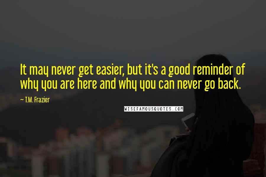 T.M. Frazier Quotes: It may never get easier, but it's a good reminder of why you are here and why you can never go back.