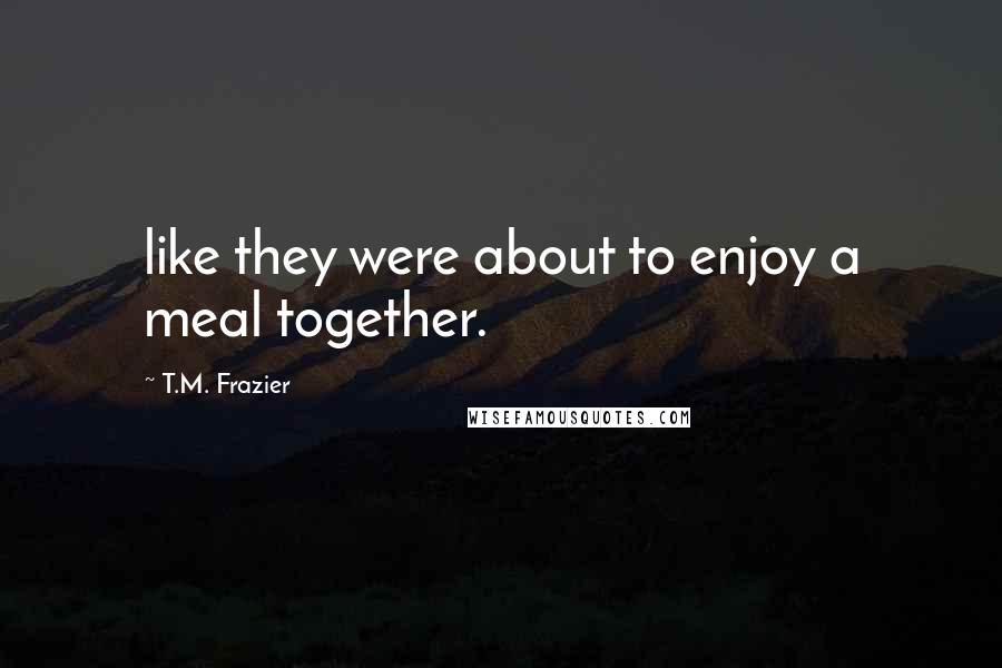 T.M. Frazier Quotes: like they were about to enjoy a meal together.