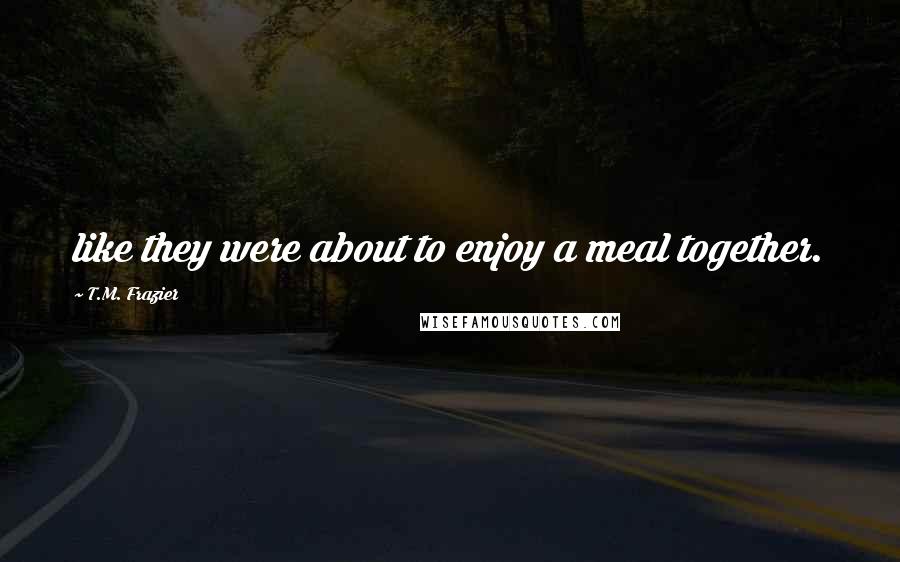 T.M. Frazier Quotes: like they were about to enjoy a meal together.