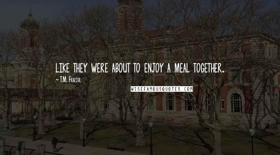 T.M. Frazier Quotes: like they were about to enjoy a meal together.