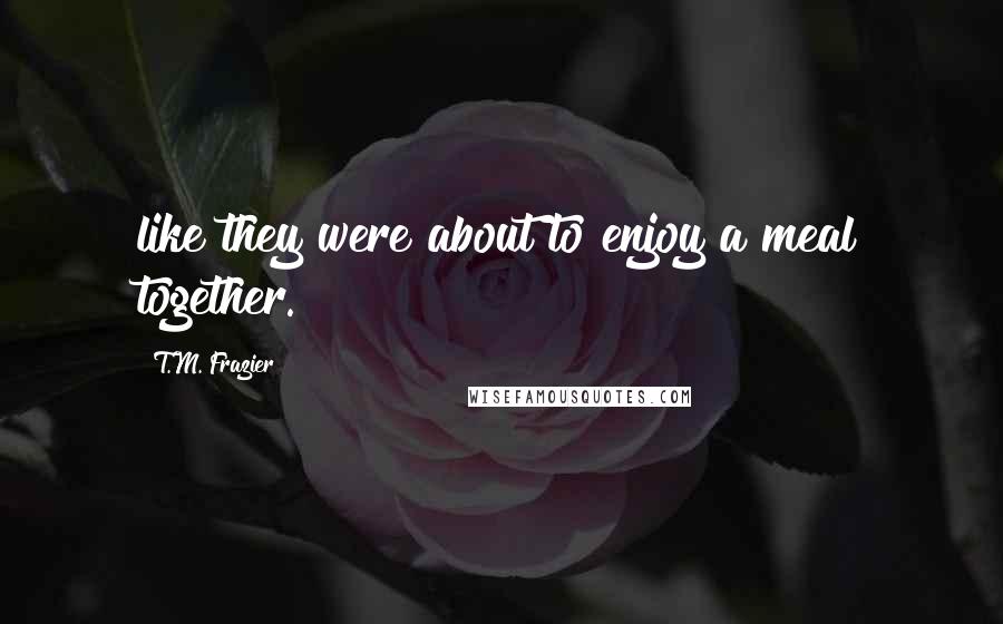 T.M. Frazier Quotes: like they were about to enjoy a meal together.