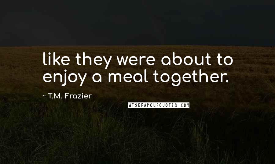 T.M. Frazier Quotes: like they were about to enjoy a meal together.