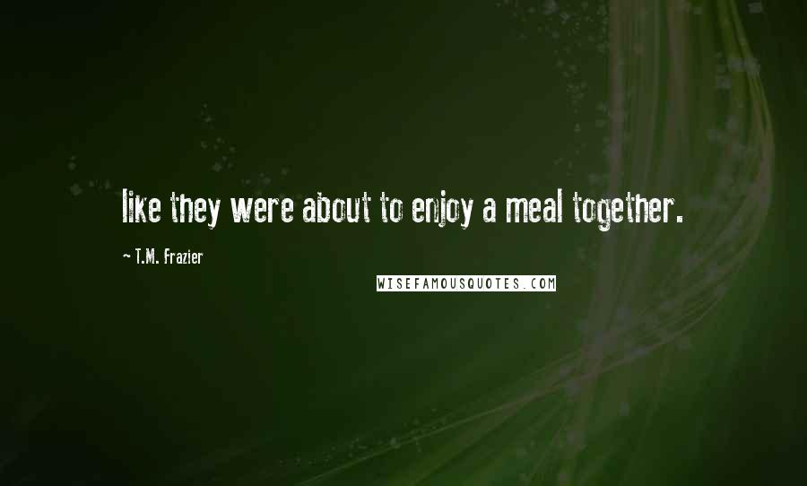 T.M. Frazier Quotes: like they were about to enjoy a meal together.