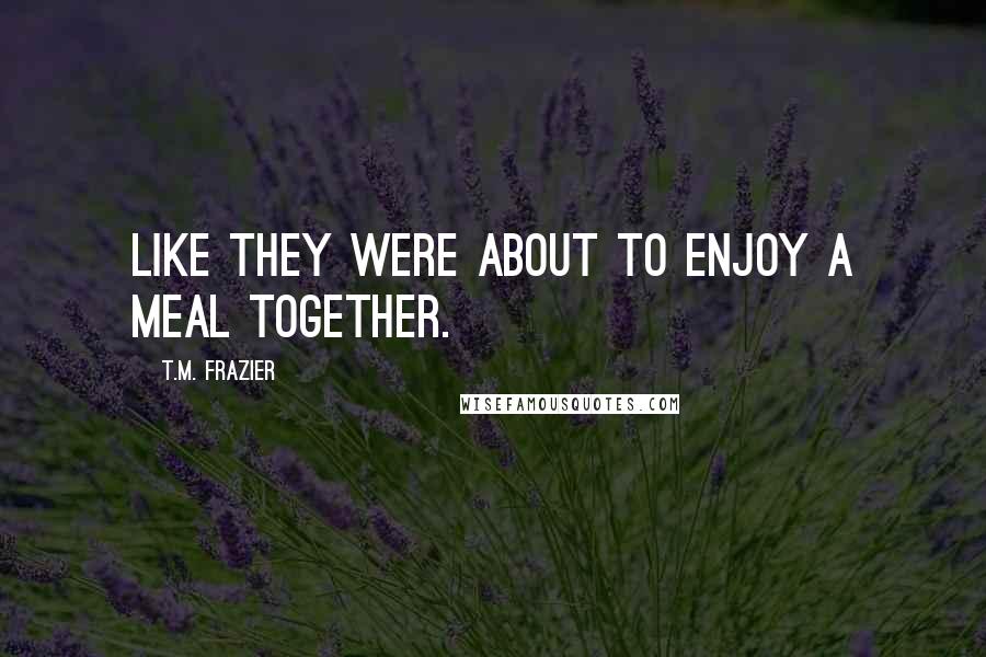 T.M. Frazier Quotes: like they were about to enjoy a meal together.