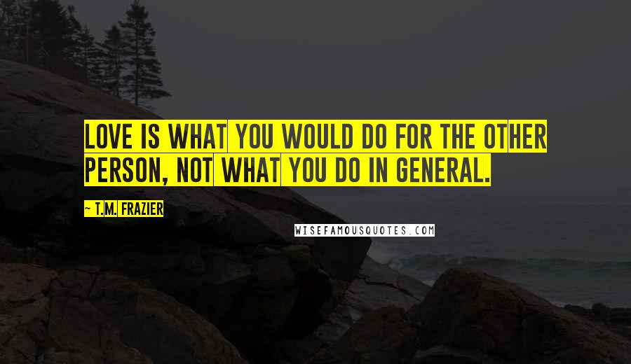 T.M. Frazier Quotes: Love is what you would do for the other person, not what you do in general.
