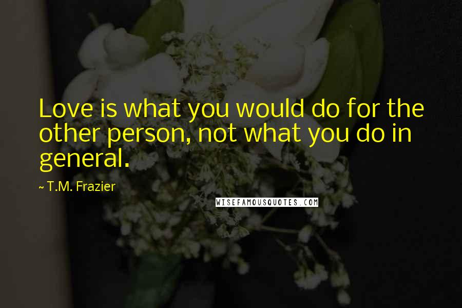 T.M. Frazier Quotes: Love is what you would do for the other person, not what you do in general.