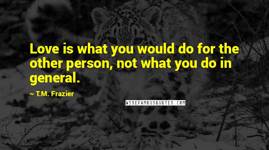 T.M. Frazier Quotes: Love is what you would do for the other person, not what you do in general.