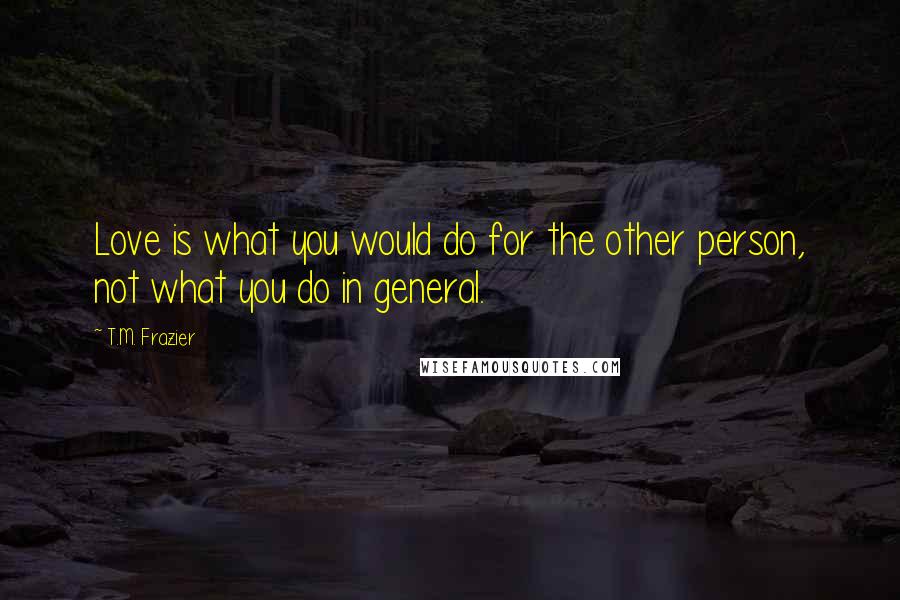 T.M. Frazier Quotes: Love is what you would do for the other person, not what you do in general.